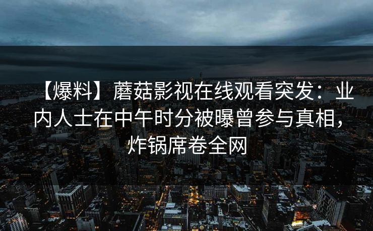 【爆料】蘑菇影视在线观看突发:业内人士在中午时分被曝曾参与真相,炸锅席卷全网 【爆料】蘑菇影视在线观看突发:业内人士在中午时分被曝曾参与真相,炸锅席卷全网