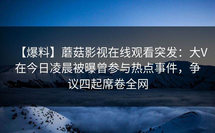 【爆料】蘑菇影视在线观看突发:大V在今日凌晨被曝曾参与热点事件,争议四起席卷全网 【爆料】蘑菇影视在线观看突发:大V在今日凌晨被曝曾参与热点事件,争议四起席卷全网