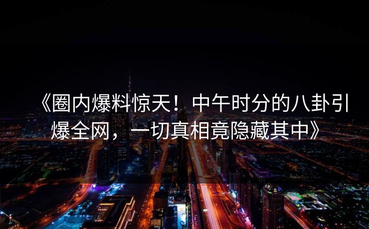 《圈内爆料惊天!中午时分的八卦引爆全网,一切真相竟隐藏其中》 《圈内爆料惊天!中午时分的八卦引爆全网,一切真相竟隐藏其中》