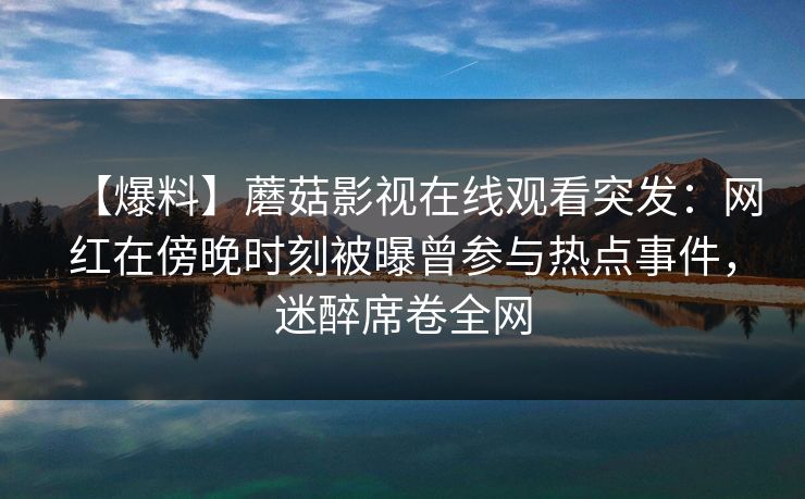 【爆料】蘑菇影视在线观看突发:网红在傍晚时刻被曝曾参与热点事件,迷醉席卷全网 【爆料】蘑菇影视在线观看突发:网红在傍晚时刻被曝曾参与热点事件,迷醉席卷全网