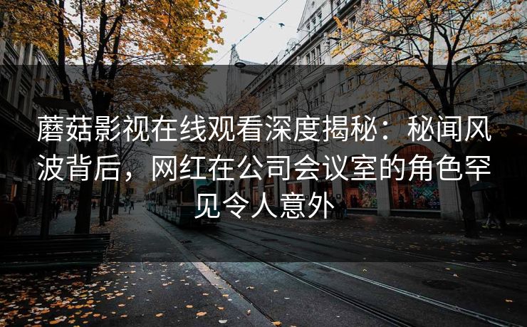 蘑菇影视在线观看深度揭秘：秘闻风波背后，网红在公司会议室的角色罕见令人意外