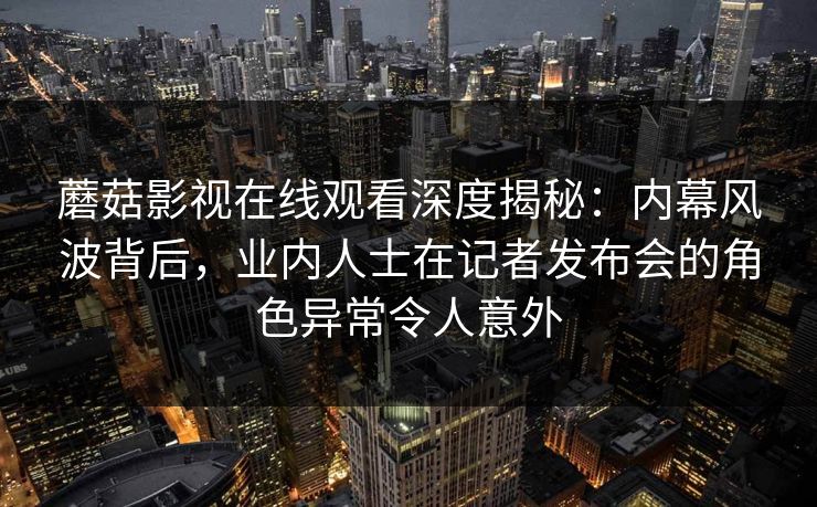 蘑菇影视在线观看深度揭秘：内幕风波背后，业内人士在记者发布会的角色异常令人意外