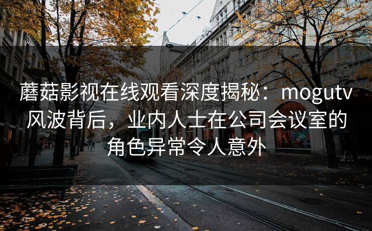 蘑菇影视在线观看深度揭秘:mogutv风波背后,业内人士在公司会议室的角色异常令人意外 蘑菇影视在线观看深度揭秘:mogutv风波背后,业内人士在公司会议室的角色异常令人意外