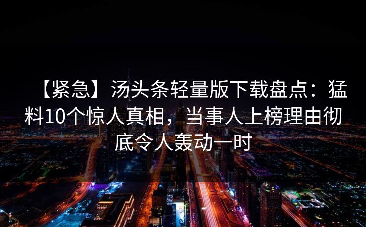 【紧急】汤头条轻量版下载盘点：猛料10个惊人真相，当事人上榜理由彻底令人轰动一时