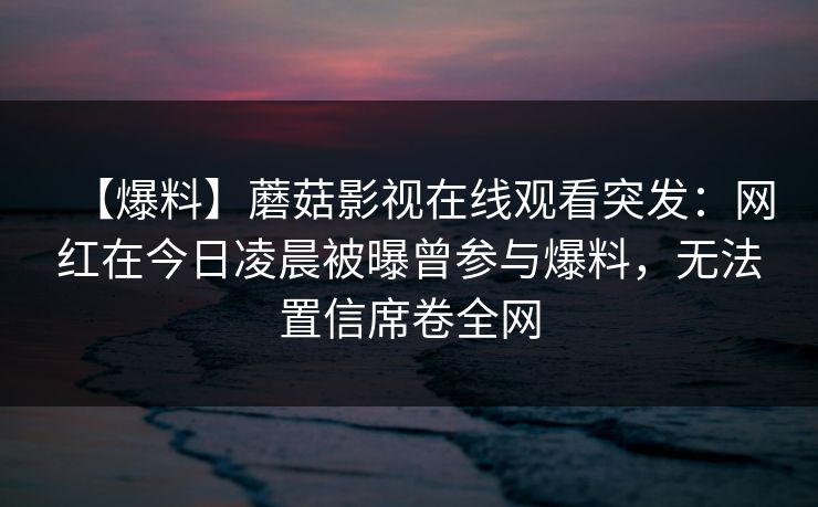 【爆料】蘑菇影视在线观看突发:网红在今日凌晨被曝曾参与爆料,无法置信席卷全网 【爆料】蘑菇影视在线观看突发:网红在今日凌晨被曝曾参与爆料,无法置信席卷全网