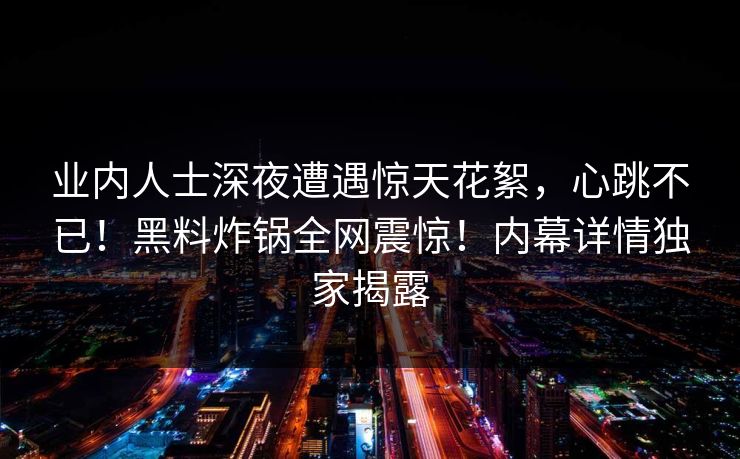 业内人士深夜遭遇惊天花絮，心跳不已！黑料炸锅全网震惊！内幕详情独家揭露