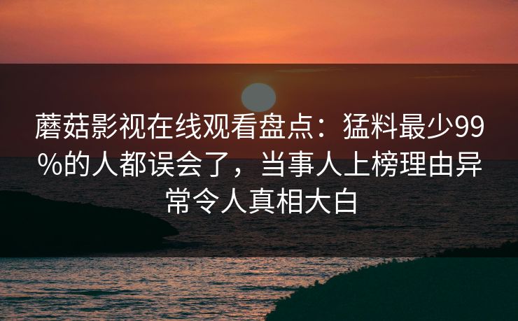 蘑菇影视在线观看盘点：猛料最少99%的人都误会了，当事人上榜理由异常令人真相大白