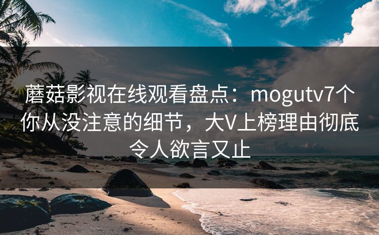 蘑菇影视在线观看盘点：mogutv7个你从没注意的细节，大V上榜理由彻底令人欲言又止
