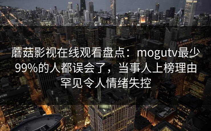 蘑菇影视在线观看盘点：mogutv最少99%的人都误会了，当事人上榜理由罕见令人情绪失控