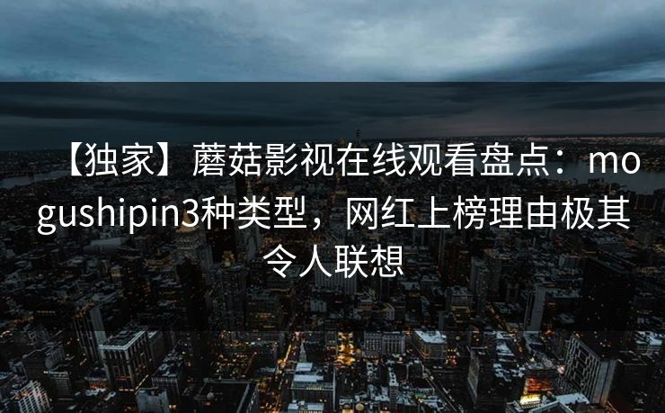 【独家】蘑菇影视在线观看盘点：mogushipin3种类型，网红上榜理由极其令人联想