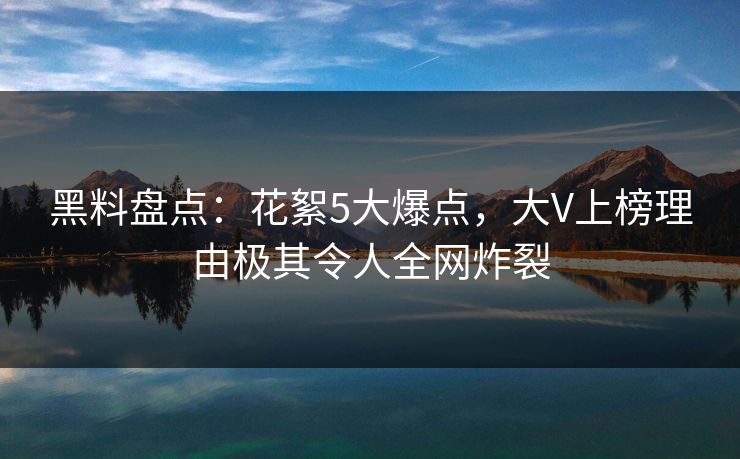 黑料盘点：花絮5大爆点，大V上榜理由极其令人全网炸裂
