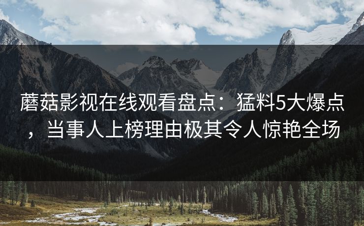 蘑菇影视在线观看盘点:猛料5大爆点,当事人上榜理由极其令人惊艳全场 蘑菇影视在线观看盘点:猛料5大爆点,当事人上榜理由极其令人惊艳全场