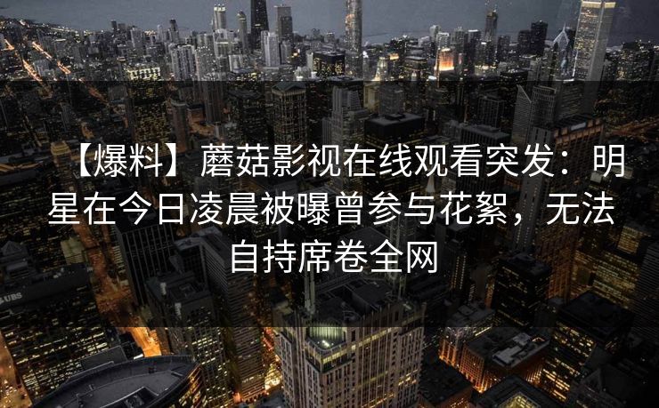 【爆料】蘑菇影视在线观看突发：明星在今日凌晨被曝曾参与花絮，无法自持席卷全网
