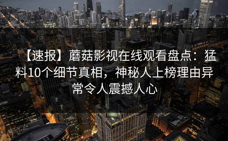 【速报】蘑菇影视在线观看盘点：猛料10个细节真相，神秘人上榜理由异常令人震撼人心
