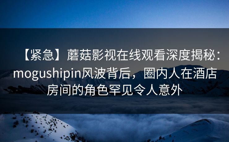 【紧急】蘑菇影视在线观看深度揭秘:mogushipin风波背后,圈内人在酒店房间的角色罕见令人意外 【紧急】蘑菇影视在线观看深度揭秘:mogushipin风波背后,圈内人在酒店房间的角色罕见令人意外