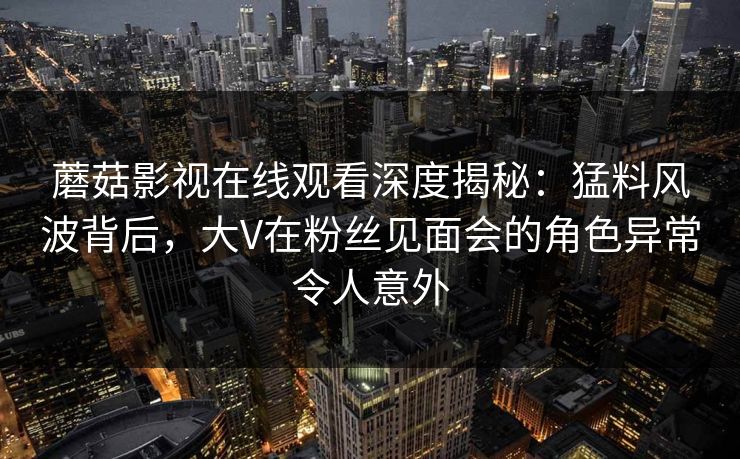 蘑菇影视在线观看深度揭秘:猛料风波背后,大V在粉丝见面会的角色异常令人意外 蘑菇影视在线观看深度揭秘:猛料风波背后,大V在粉丝见面会的角色异常令人意外