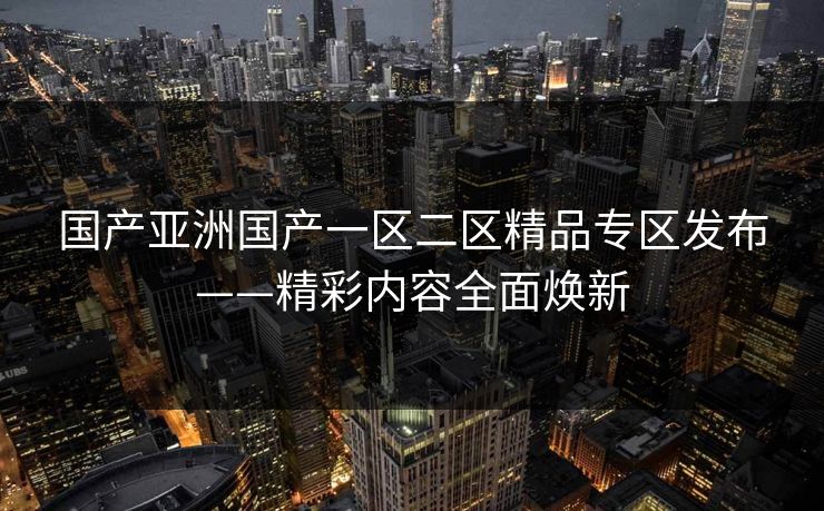 国产亚洲国产一区二区精品专区发布——精彩内容全面焕新 国产亚洲国产一区二区精品专区发布——精彩内容全面焕新