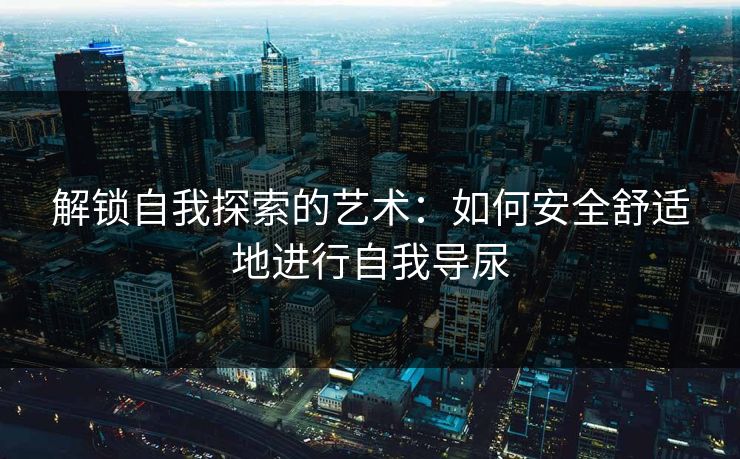 解锁自我探索的艺术:如何安全舒适地进行自我导尿 解锁自我探索的艺术:如何安全舒适地进行自我导尿