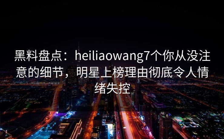 黑料盘点:heiliaowang7个你从没注意的细节,明星上榜理由彻底令人情绪失控 黑料盘点:heiliaowang7个你从没注意的细节,明星上榜理由彻底令人情绪失控