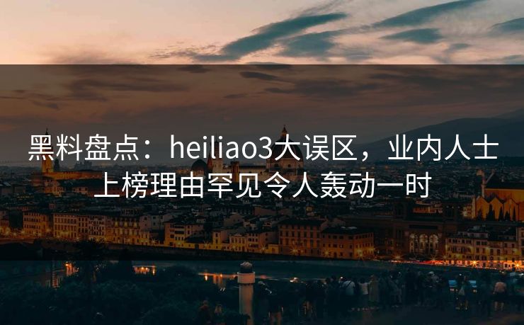 黑料盘点：heiliao3大误区，业内人士上榜理由罕见令人轰动一时