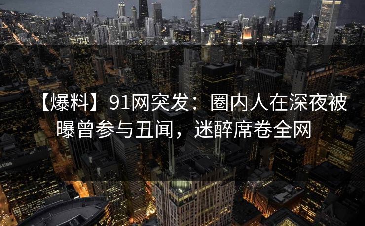 【爆料】91网突发:圈内人在深夜被曝曾参与丑闻,迷醉席卷全网 【爆料】91网突发:圈内人在深夜被曝曾参与丑闻,迷醉席卷全网
