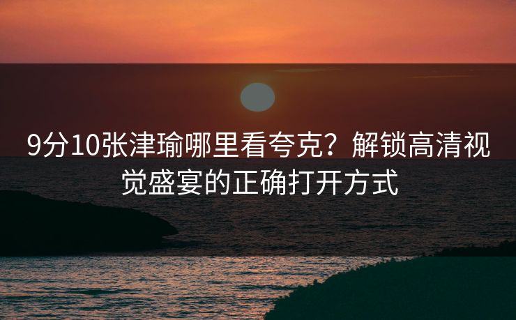9分10张津瑜哪里看夸克？解锁高清视觉盛宴的正确打开方式