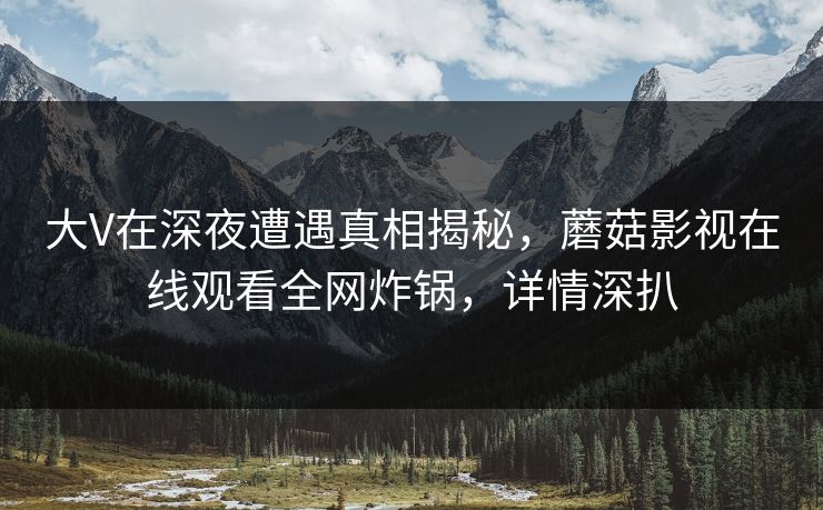 大V在深夜遭遇真相揭秘,蘑菇影视在线观看全网炸锅,详情深扒 大V在深夜遭遇真相揭秘,蘑菇影视在线观看全网炸锅,详情深扒