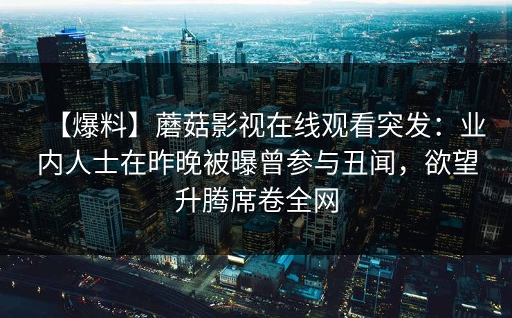 【爆料】蘑菇影视在线观看突发:业内人士在昨晚被曝曾参与丑闻,欲望升腾席卷全网 【爆料】蘑菇影视在线观看突发:业内人士在昨晚被曝曾参与丑闻,欲望升腾席卷全网