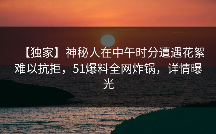 【独家】神秘人在中午时分遭遇花絮难以抗拒,51爆料全网炸锅,详情曝光 【独家】神秘人在中午时分遭遇花絮难以抗拒,51爆料全网炸锅,详情曝光