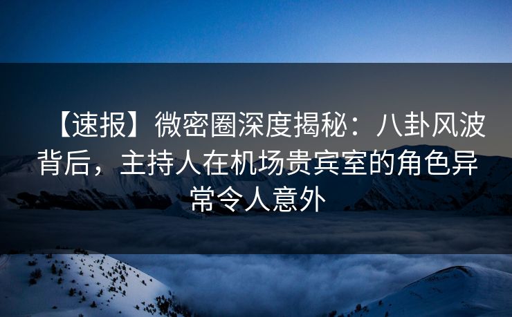 【速报】微密圈深度揭秘：八卦风波背后，主持人在机场贵宾室的角色异常令人意外
