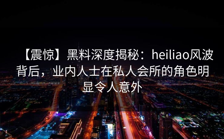 【震惊】黑料深度揭秘：heiliao风波背后，业内人士在私人会所的角色明显令人意外
