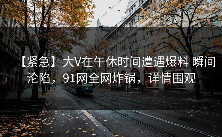 【紧急】大V在午休时间遭遇爆料 瞬间沦陷,91网全网炸锅,详情围观 【紧急】大V在午休时间遭遇爆料 瞬间沦陷,91网全网炸锅,详情围观