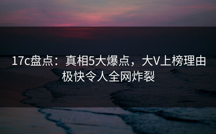 17c盘点：真相5大爆点，大V上榜理由极快令人全网炸裂