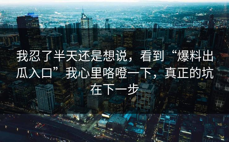 我忍了半天还是想说，看到“爆料出瓜入口”我心里咯噔一下，真正的坑在下一步