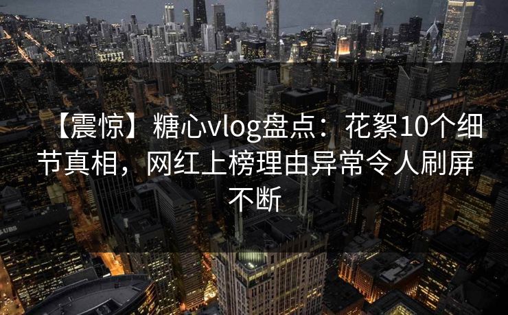 【震惊】糖心vlog盘点:花絮10个细节真相,网红上榜理由异常令人刷屏不断 【震惊】糖心vlog盘点:花絮10个细节真相,网红上榜理由异常令人刷屏不断