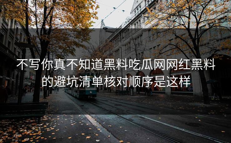 不写你真不知道黑料吃瓜网网红黑料的避坑清单核对顺序是这样