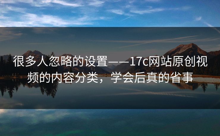 很多人忽略的设置——17c网站原创视频的内容分类，学会后真的省事