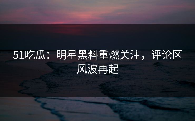 51吃瓜：明星黑料重燃关注，评论区风波再起