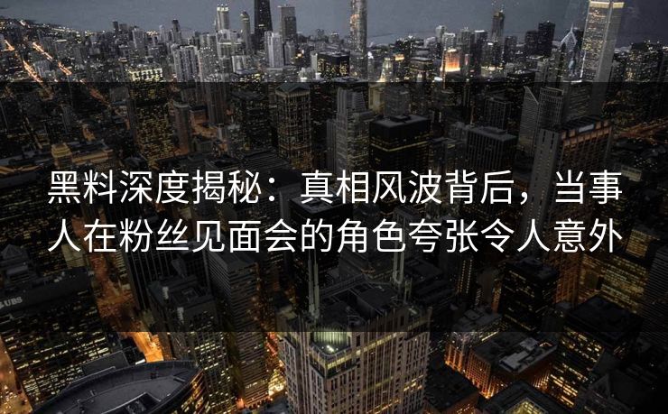 黑料深度揭秘：真相风波背后，当事人在粉丝见面会的角色夸张令人意外