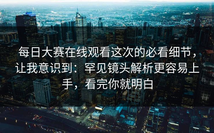 每日大赛在线观看这次的必看细节，让我意识到：罕见镜头解析更容易上手，看完你就明白