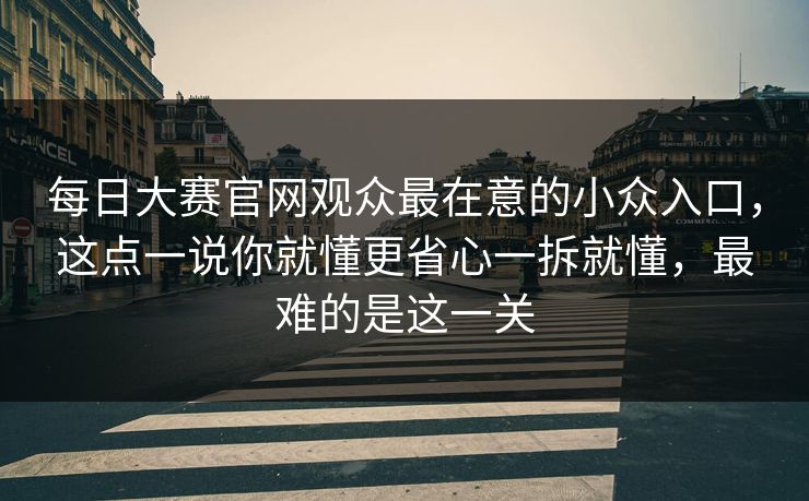 每日大赛官网观众最在意的小众入口，这点一说你就懂更省心一拆就懂，最难的是这一关