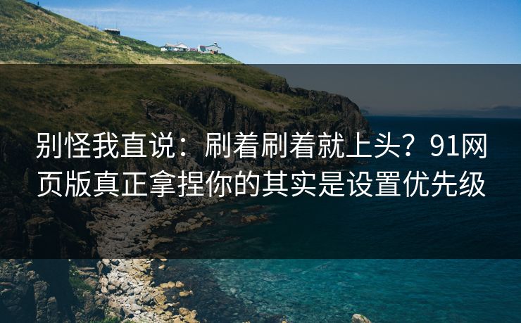 别怪我直说：刷着刷着就上头？91网页版真正拿捏你的其实是设置优先级