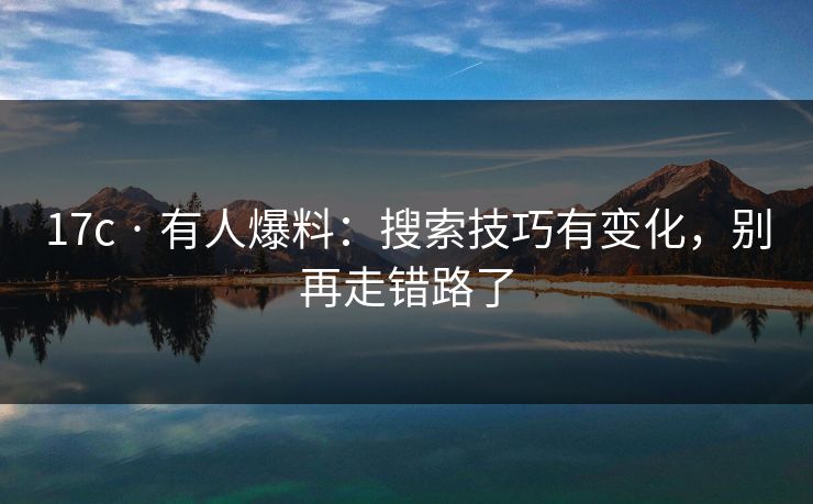 17c · 有人爆料：搜索技巧有变化，别再走错路了