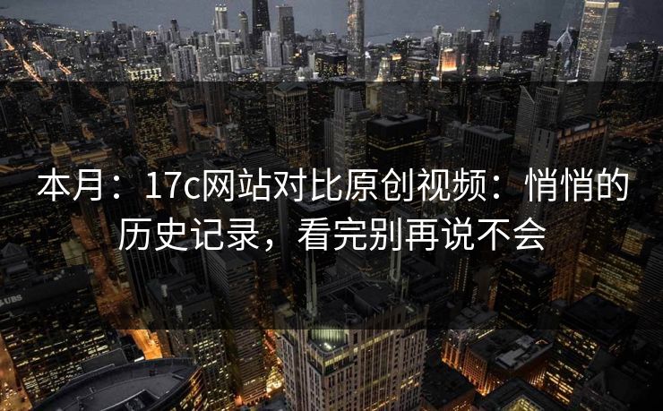 本月：17c网站对比原创视频：悄悄的历史记录，看完别再说不会
